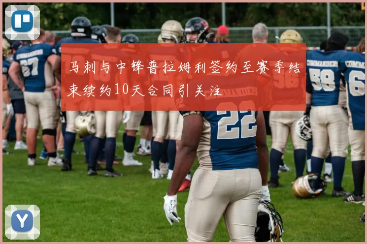 马刺与中锋普拉姆利签约至赛季结束续约10天合同引关注