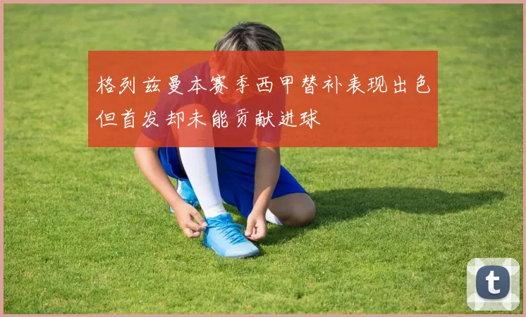格列兹曼本赛季西甲替补表现出色但首发却未能贡献进球