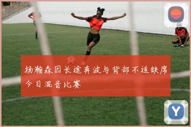 杨瀚森因长途奔波与背部不适缺席今日混音比赛