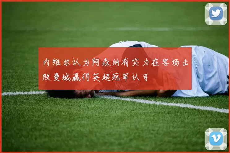 内维尔认为阿森纳有实力在客场击败曼城赢得英超冠军认可