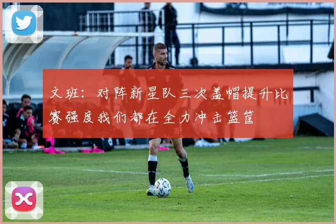 文班：对阵新星队三次盖帽提升比赛强度我们都在全力冲击篮筐