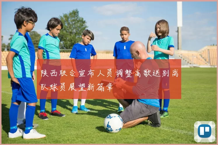 陕西联合宣布人员调整高歌送别离队球员展望新篇章