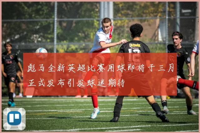 彪马全新英超比赛用球即将于三月正式发布引发球迷期待