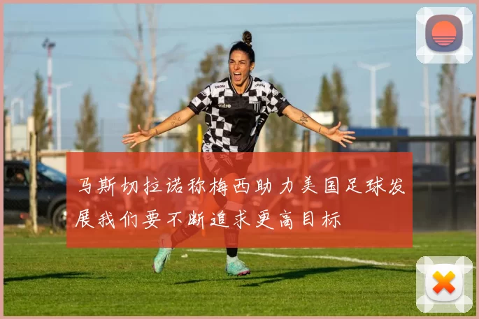 马斯切拉诺称梅西助力美国足球发展我们要不断追求更高目标