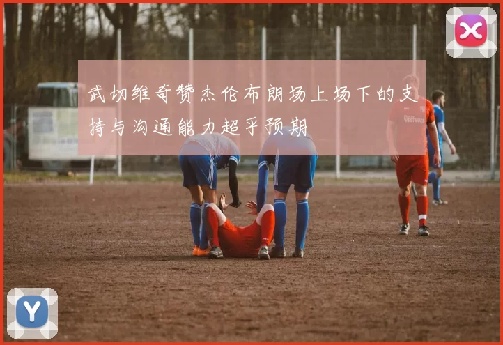 武切维奇赞杰伦布朗场上场下的支持与沟通能力超乎预期