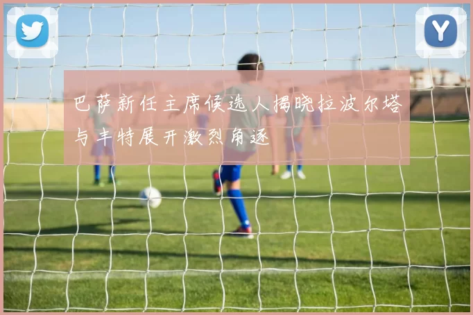 巴萨新任主席候选人揭晓拉波尔塔与丰特展开激烈角逐