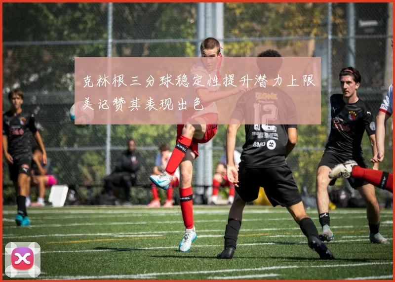 克林根三分球稳定性提升潜力上限美记赞其表现出色