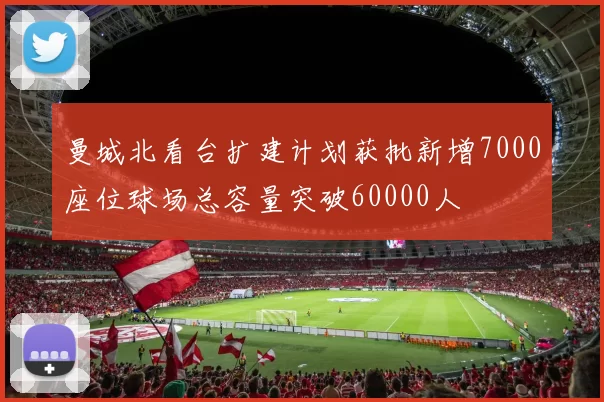 曼城北看台扩建计划获批新增7000座位球场总容量突破60000人