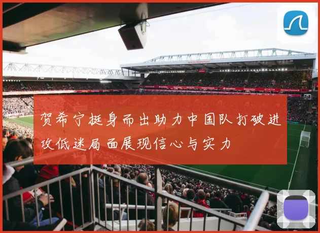 贺希宁挺身而出助力中国队打破进攻低迷局面展现信心与实力