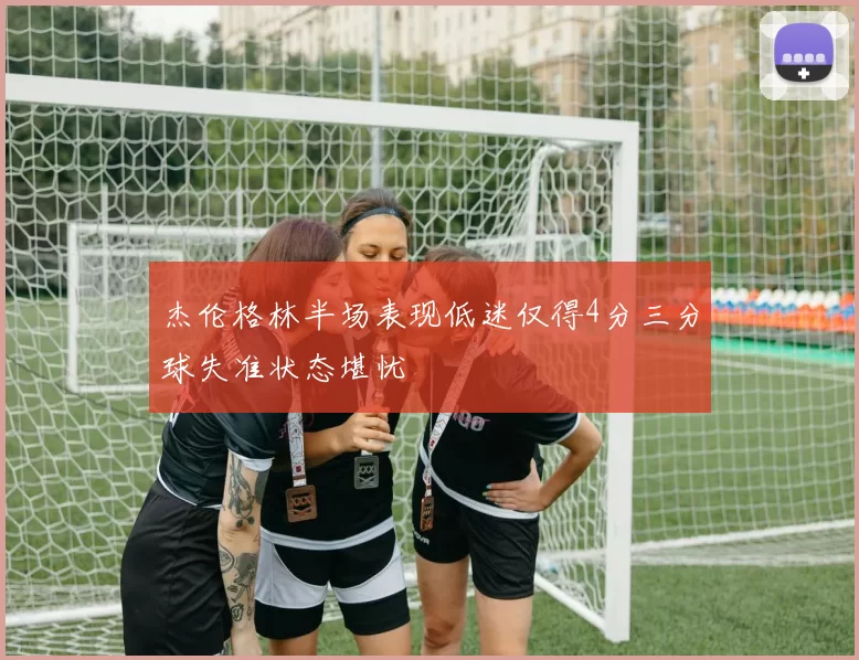 杰伦格林半场表现低迷仅得4分三分球失准状态堪忧
