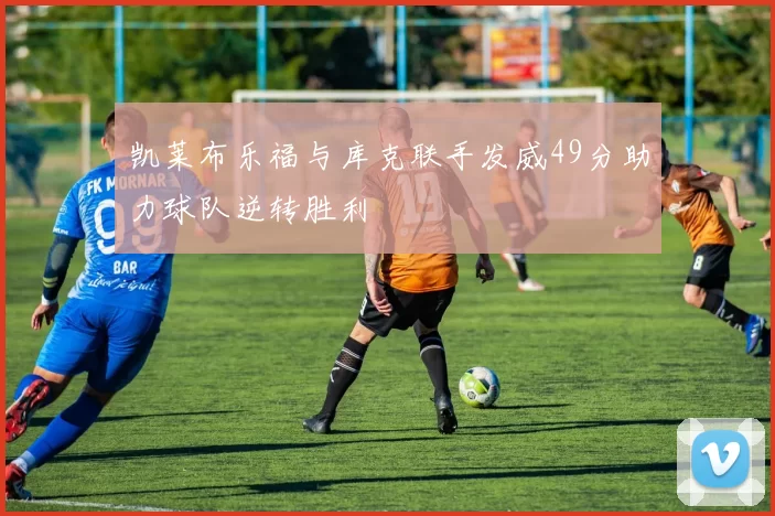 凯莱布乐福与库克联手发威49分助力球队逆转胜利